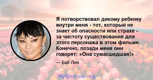 Я потворствовал дикому ребенку внутри меня - тот, который не знает об опасности или страхе - за чистоту существования для этого персонажа в этом фильме. Конечно, позади меня они говорят: «Она сумасшедшая!»