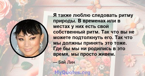 Я также люблю следовать ритму природы. В временах или в местах у них есть свой собственный ритм. Так что вы не можете подтолкнуть его. Так что мы должны принять это тоже. Где бы мы ни родились в это время, мы просто