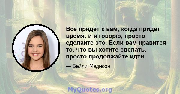 Все придет к вам, когда придет время, и я говорю, просто сделайте это. Если вам нравится то, что вы хотите сделать, просто продолжайте идти.