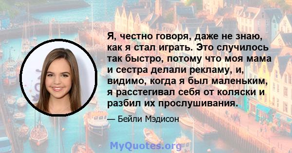 Я, честно говоря, даже не знаю, как я стал играть. Это случилось так быстро, потому что моя мама и сестра делали рекламу, и, видимо, когда я был маленьким, я расстегивал себя от коляски и разбил их прослушивания.