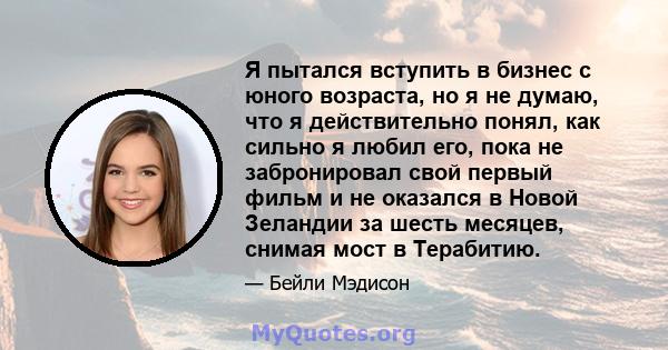 Я пытался вступить в бизнес с юного возраста, но я не думаю, что я действительно понял, как сильно я любил его, пока не забронировал свой первый фильм и не оказался в Новой Зеландии за шесть месяцев, снимая мост в