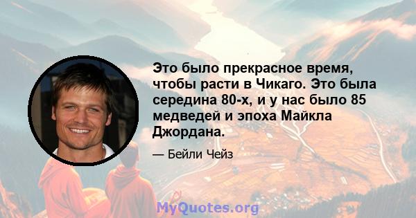 Это было прекрасное время, чтобы расти в Чикаго. Это была середина 80-х, и у нас было 85 медведей и эпоха Майкла Джордана.