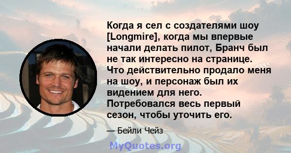 Когда я сел с создателями шоу [Longmire], когда мы впервые начали делать пилот, Бранч был не так интересно на странице. Что действительно продало меня на шоу, и персонаж был их видением для него. Потребовался весь