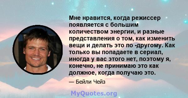 Мне нравится, когда режиссер появляется с большим количеством энергии, и разные представления о том, как изменить вещи и делать это по -другому. Как только вы попадаете в сериал, иногда у вас этого нет, поэтому я,