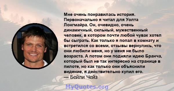 Мне очень понравилась история. Первоначально я читал для Уолта Лонгмайра. Он, очевидно, очень динамичный, сильный, мужественный человек, в котором почти любой чувак хотел бы сыграть. Как только я попал в комнату и