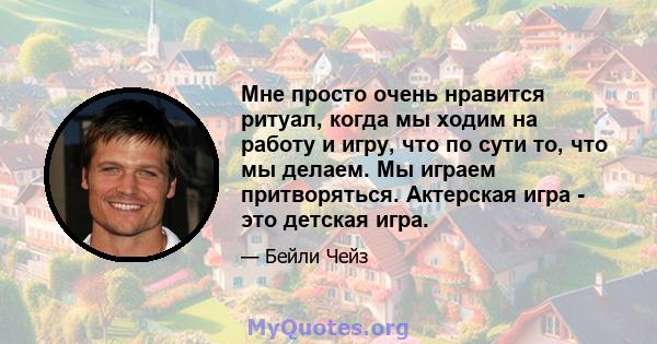 Мне просто очень нравится ритуал, когда мы ходим на работу и игру, что по сути то, что мы делаем. Мы играем притворяться. Актерская игра - это детская игра.