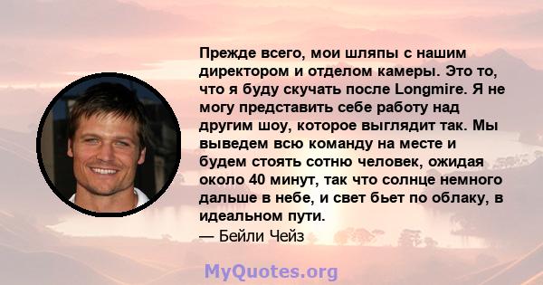 Прежде всего, мои шляпы с нашим директором и отделом камеры. Это то, что я буду скучать после Longmire. Я не могу представить себе работу над другим шоу, которое выглядит так. Мы выведем всю команду на месте и будем