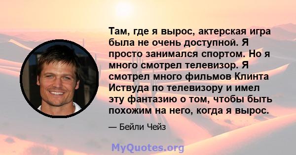 Там, где я вырос, актерская игра была не очень доступной. Я просто занимался спортом. Но я много смотрел телевизор. Я смотрел много фильмов Клинта Иствуда по телевизору и имел эту фантазию о том, чтобы быть похожим на