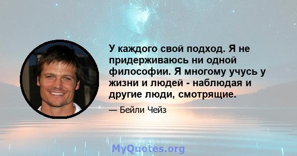 У каждого свой подход. Я не придерживаюсь ни одной философии. Я многому учусь у жизни и людей - наблюдая и другие люди, смотрящие.