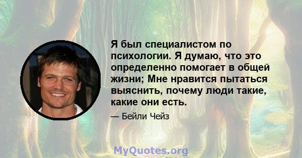 Я был специалистом по психологии. Я думаю, что это определенно помогает в общей жизни; Мне нравится пытаться выяснить, почему люди такие, какие они есть.