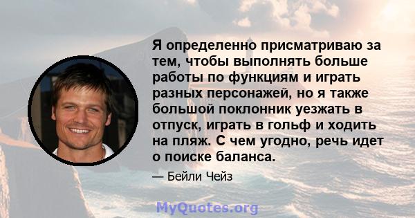 Я определенно присматриваю за тем, чтобы выполнять больше работы по функциям и играть разных персонажей, но я также большой поклонник уезжать в отпуск, играть в гольф и ходить на пляж. С чем угодно, речь идет о поиске