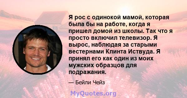 Я рос с одинокой мамой, которая была бы на работе, когда я пришел домой из школы. Так что я просто включил телевизор. Я вырос, наблюдая за старыми вестернами Клинта Иствуда. Я принял его как один из моих мужских