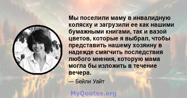 Мы поселили маму в инвалидную коляску и загрузили ее как нашими бумажными книгами, так и вазой цветов, которые я выбрал, чтобы представить нашему хозяину в надежде смягчить последствия любого мнения, которую мама могла