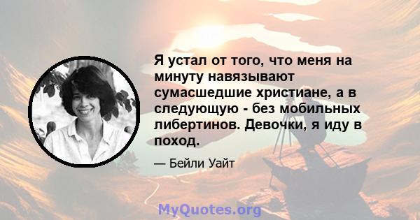 Я устал от того, что меня на минуту навязывают сумасшедшие христиане, а в следующую - без мобильных либертинов. Девочки, я иду в поход.