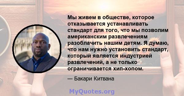 Мы живем в обществе, которое отказывается устанавливать стандарт для того, что мы позволим американским развлечениям разоблачить нашим детям. Я думаю, что нам нужно установить стандарт, который является индустрией