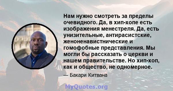 Нам нужно смотреть за пределы очевидного. Да, в хип-хопе есть изображения менестреля. Да, есть унизительные, антирасистские, женоненавистнические и гомофобные представления. Мы могли бы рассказать о церкви и нашем