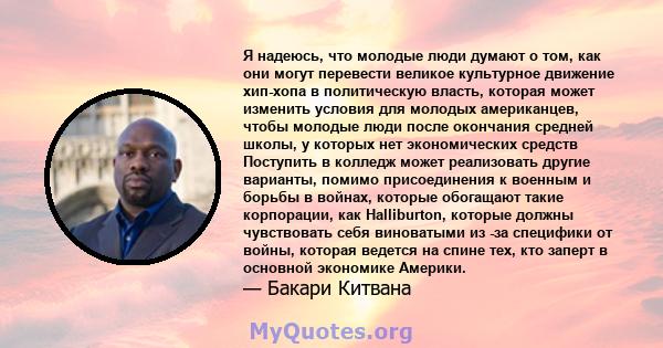 Я надеюсь, что молодые люди думают о том, как они могут перевести великое культурное движение хип-хопа в политическую власть, которая может изменить условия для молодых американцев, чтобы молодые люди после окончания