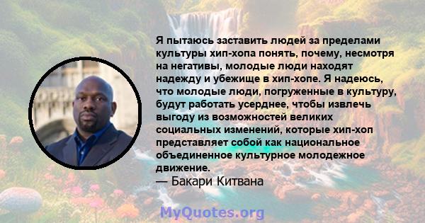 Я пытаюсь заставить людей за пределами культуры хип-хопа понять, почему, несмотря на негативы, молодые люди находят надежду и убежище в хип-хопе. Я надеюсь, что молодые люди, погруженные в культуру, будут работать