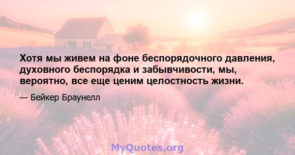 Хотя мы живем на фоне беспорядочного давления, духовного беспорядка и забывчивости, мы, вероятно, все еще ценим целостность жизни.