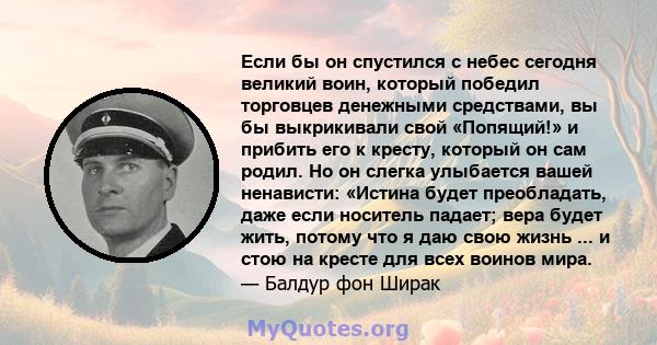 Если бы он спустился с небес сегодня великий воин, который победил торговцев денежными средствами, вы бы выкрикивали свой «Попящий!» и прибить его к кресту, который он сам родил. Но он слегка улыбается вашей ненависти: