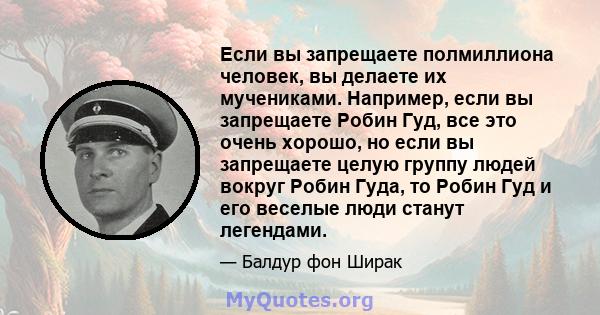 Если вы запрещаете полмиллиона человек, вы делаете их мучениками. Например, если вы запрещаете Робин Гуд, все это очень хорошо, но если вы запрещаете целую группу людей вокруг Робин Гуда, то Робин Гуд и его веселые люди 