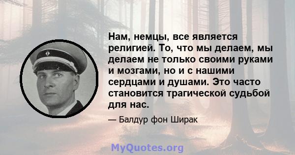 Нам, немцы, все является религией. То, что мы делаем, мы делаем не только своими руками и мозгами, но и с нашими сердцами и душами. Это часто становится трагической судьбой для нас.