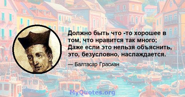 Должно быть что -то хорошее в том, что нравится так много; Даже если это нельзя объяснить, это, безусловно, наслаждается.