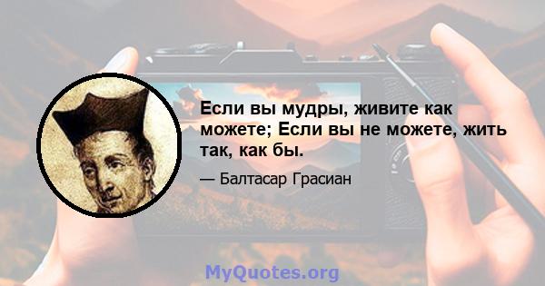 Если вы мудры, живите как можете; Если вы не можете, жить так, как бы.