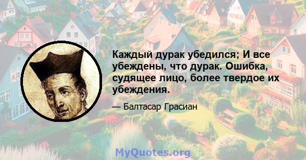 Каждый дурак убедился; И все убеждены, что дурак. Ошибка, судящее лицо, более твердое их убеждения.