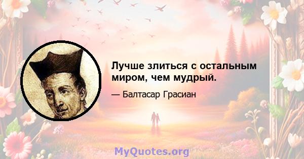 Лучше злиться с остальным миром, чем мудрый.