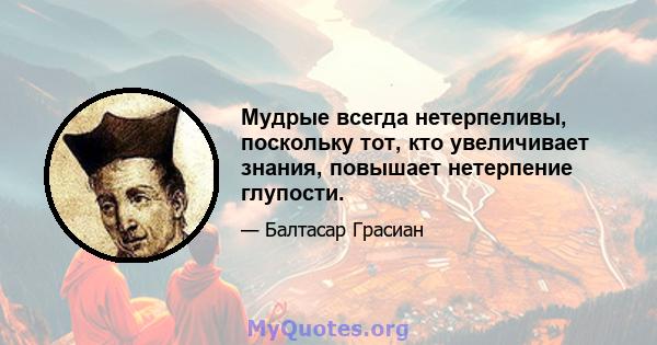 Мудрые всегда нетерпеливы, поскольку тот, кто увеличивает знания, повышает нетерпение глупости.