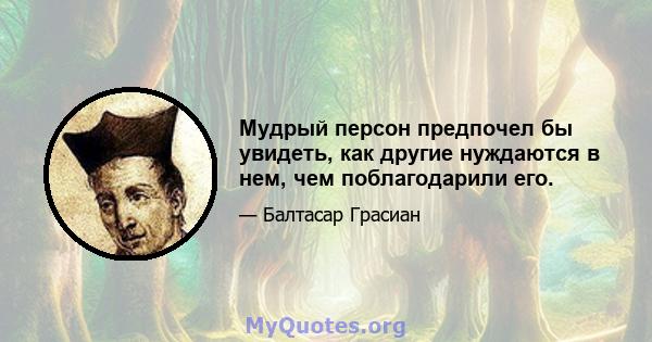 Мудрый персон предпочел бы увидеть, как другие нуждаются в нем, чем поблагодарили его.