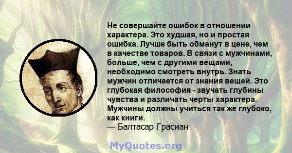 Не совершайте ошибок в отношении характера. Это худшая, но и простая ошибка. Лучше быть обманут в цене, чем в качестве товаров. В связи с мужчинами, больше, чем с другими вещами, необходимо смотреть внутрь. Знать мужчин 