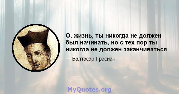 О, жизнь, ты никогда не должен был начинать, но с тех пор ты никогда не должен заканчиваться