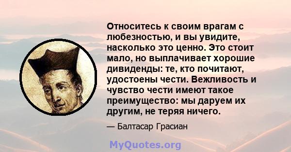 Относитесь к своим врагам с любезностью, и вы увидите, насколько это ценно. Это стоит мало, но выплачивает хорошие дивиденды: те, кто почитают, удостоены чести. Вежливость и чувство чести имеют такое преимущество: мы