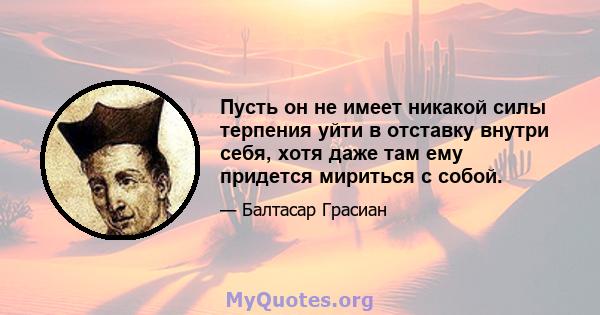 Пусть он не имеет никакой силы терпения уйти в отставку внутри себя, хотя даже там ему придется мириться с собой.