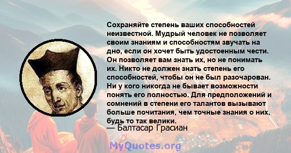 Сохраняйте степень ваших способностей неизвестной. Мудрый человек не позволяет своим знаниям и способностям звучать на дно, если он хочет быть удостоенным чести. Он позволяет вам знать их, но не понимать их. Никто не