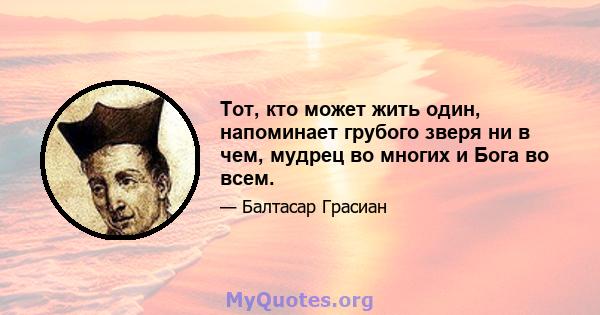 Тот, кто может жить один, напоминает грубого зверя ни в чем, мудрец во многих и Бога во всем.