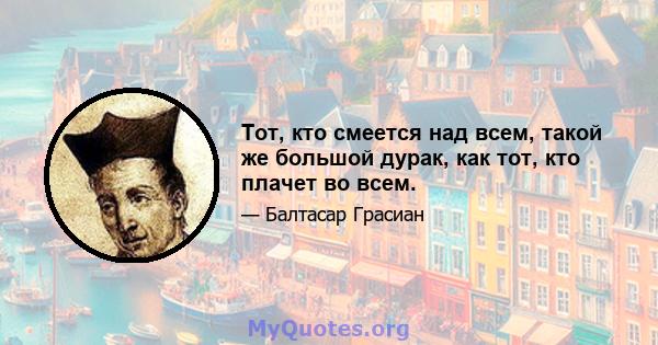 Тот, кто смеется над всем, такой же большой дурак, как тот, кто плачет во всем.