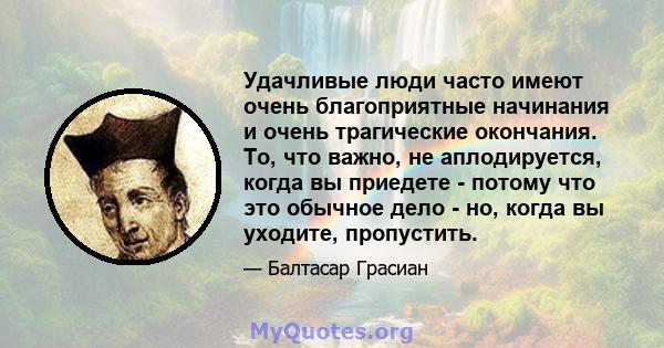 Удачливые люди часто имеют очень благоприятные начинания и очень трагические окончания. То, что важно, не аплодируется, когда вы приедете - потому что это обычное дело - но, когда вы уходите, пропустить.