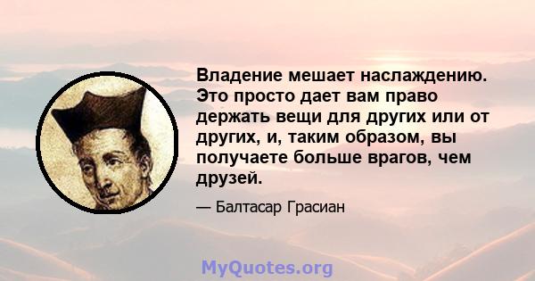 Владение мешает наслаждению. Это просто дает вам право держать вещи для других или от других, и, таким образом, вы получаете больше врагов, чем друзей.