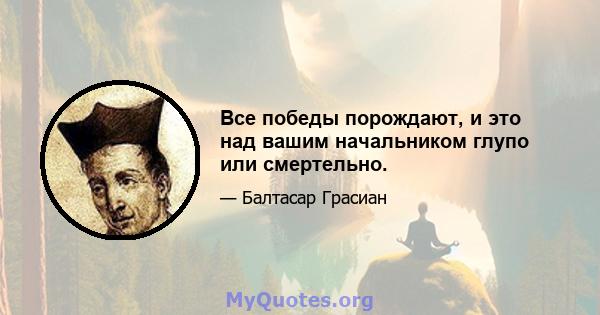 Все победы порождают, и это над вашим начальником глупо или смертельно.