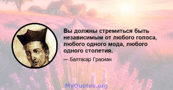 Вы должны стремиться быть независимым от любого голоса, любого одного мода, любого одного столетия.