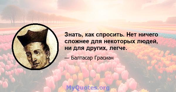 Знать, как спросить. Нет ничего сложнее для некоторых людей, ни для других, легче.