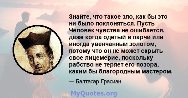 Знайте, что такое зло, как бы это ни было поклоняться. Пусть Человек чувства не ошибается, даже когда одетый в парчи или иногда увенчанный золотом, потому что он не может скрыть свое лицемерие, поскольку рабство не