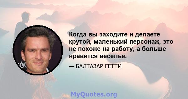 Когда вы заходите и делаете крутой, маленький персонаж, это не похоже на работу, а больше нравится веселье.