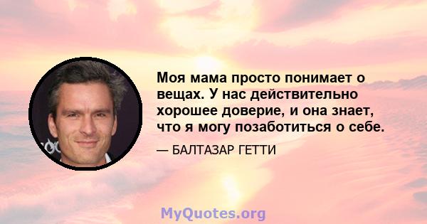 Моя мама просто понимает о вещах. У нас действительно хорошее доверие, и она знает, что я могу позаботиться о себе.