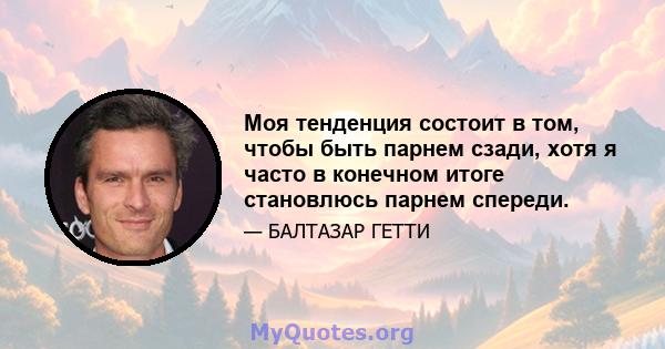 Моя тенденция состоит в том, чтобы быть парнем сзади, хотя я часто в конечном итоге становлюсь парнем спереди.