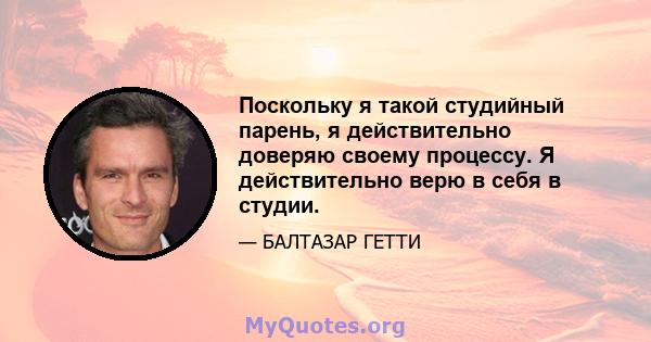 Поскольку я такой студийный парень, я действительно доверяю своему процессу. Я действительно верю в себя в студии.