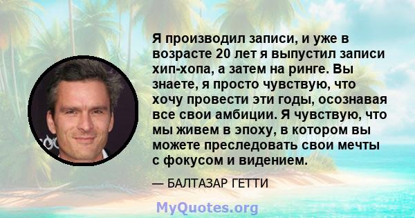 Я производил записи, и уже в возрасте 20 лет я выпустил записи хип-хопа, а затем на ринге. Вы знаете, я просто чувствую, что хочу провести эти годы, осознавая все свои амбиции. Я чувствую, что мы живем в эпоху, в